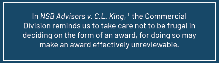 Quote from article: In NSB Advisors v. C.L. King, the Commercial Division reminds us to take care not to be frugal in deciding on the form of an award, for doing so may make an award effectively unreviewable.