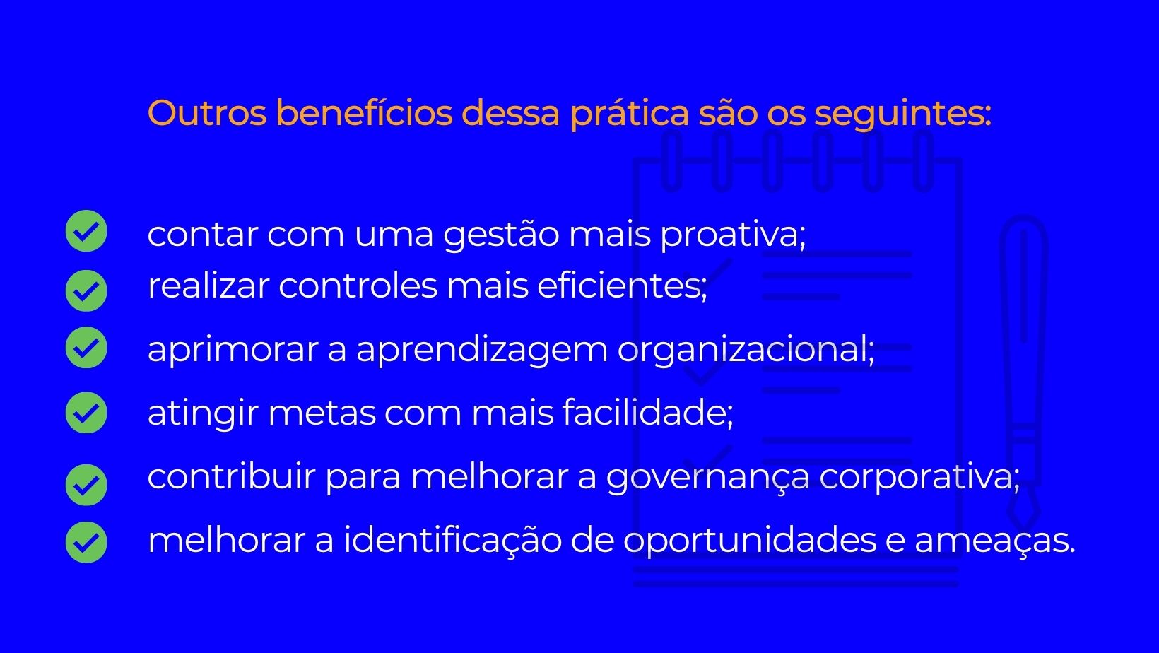 quadrado azul com letras que dizem: Outros benefícios dessa prática são os seguintes: contar com uma gestão mais proativa; realizar controles mais eficientes; aprimorar a aprendizagem organizacional; atingir metas com mais facilidade; contribuir para melhorar a governança corporativa; melhorar a identificação de oportunidades e ameaças