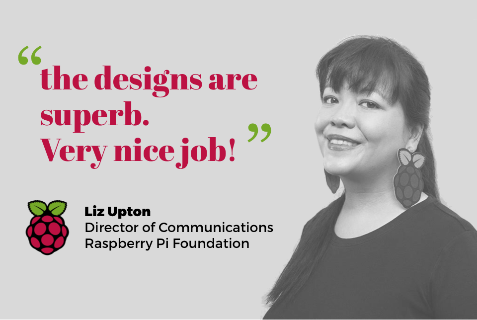"The designs are superb, very nice job" - Liz Upton, director of communications, Raspberry Pi foundation