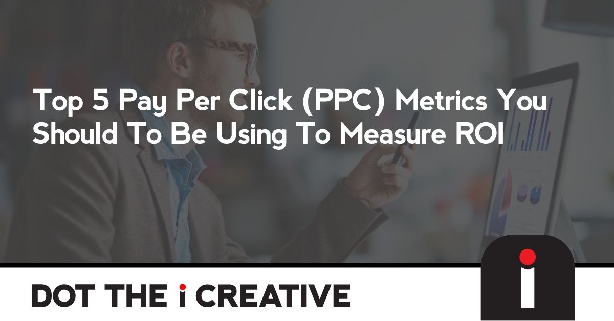 Top 5 Pay Per Click (PPC) Metrics You Should To Be Using To Measure ROI