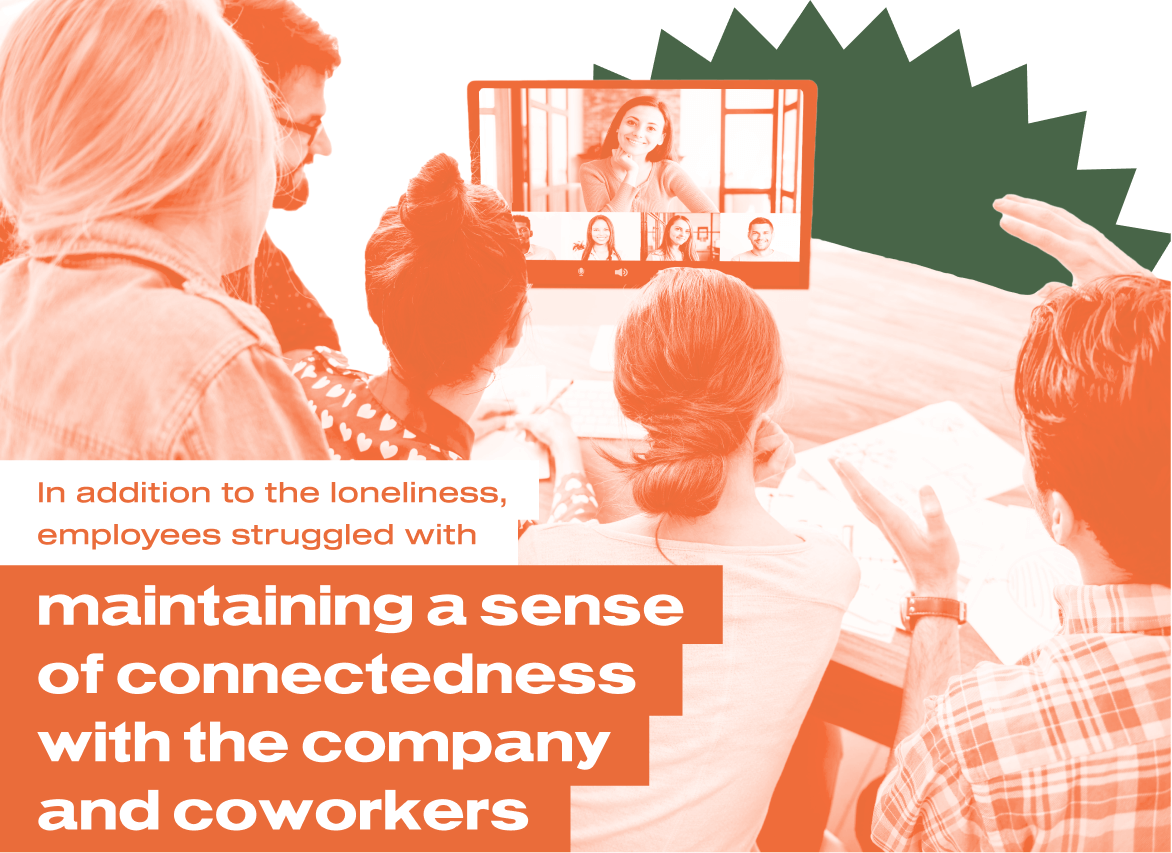 In addition to the loneliness, employees struggled with maintaining a sense of connectedness with the company and coworkers.