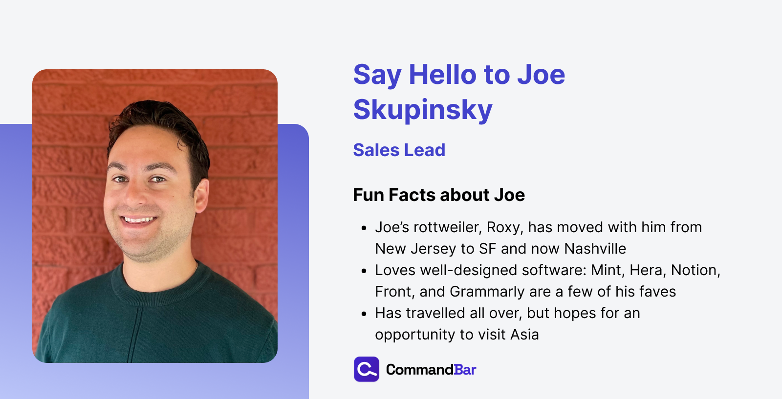 Fun fact sheet for Joe, including his headshot. Joe's Rottweiler Roxy moved with him from New Jersey to San Francisco to Nashville. Joe loves well-designed software. Mint, Hera, Notion, Front, and Grammarly are some of his favorites. Joe has travelled all over, but hopes for an opportunity to visit Asia.