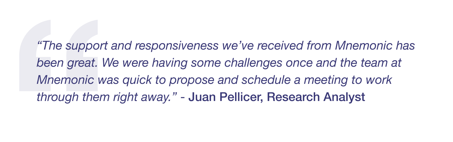 “The support and responsiveness we’ve received from Mnemonic has been great. We were having some challenges once and the team at Mnemonic was quick to propose and schedule a meeting to work through them right away.” - Juan Pellicer, Research Analyst