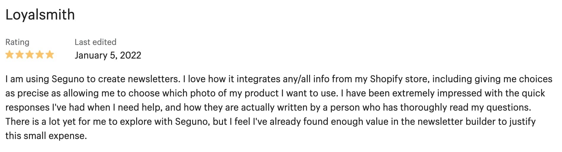 5-star review from LoyalSmith: I am using Seguno to create newsletters. I love how it integrates any/all info from my Shopify store, including giving me choices as precise as allowing me to choose which photo of my product I want to use. I have been extremely impressed with the quick responses I've had when I need help, and how they are actually written by a person who has thoroughly read my questions. There is a lot yet for me to explore with Seguno, but I feel I've already found enough value in the newsletter builder to justify this small expense.