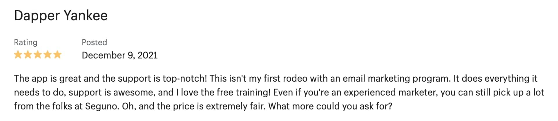 5-star review: The app is great and the support is top-notch! This isn't my first rodeo with an email marketing program. It does everything it needs to do, support is awesome, and I love the free training! Even if you're an experienced marketer, you can still pick up a lot from the folks at Seguno. Oh, and the price is extremely fair. What more could you ask for?