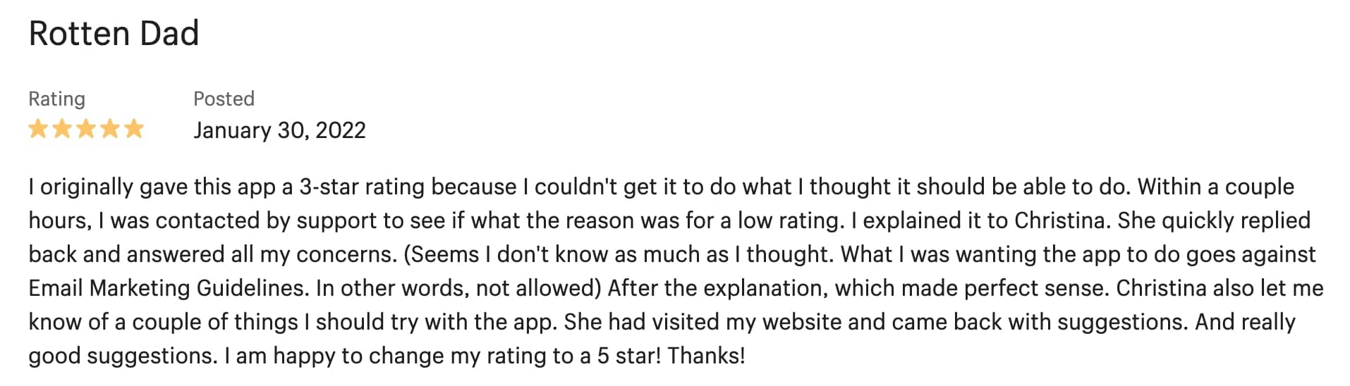 5-star review from Rotten Dad: I originally gave this app a 3-star rating because I couldn't get it to do what I thought it should be able to do. Within a couple hours, I was contacted by support to see if what the reason was for a low rating. I explained it to Christina. She quickly replied back and answered all my concerns. (Seems I don't know as much as I thought. What I was wanting the app to do goes against Email Marketing Guidelines. In other words, not allowed) After the explanation, which made perfect sense. Christina also let me know of a couple of things I should try with the app. She had visited my website and came back with suggestions. And really good suggestions. I am happy to change my rating to a 5 star! Thanks!