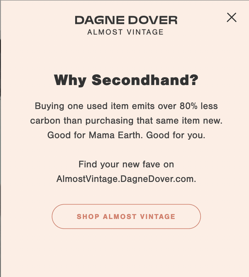 Popup with the following text: Dagne Dover Almost Vintage. Why Secondhand? Buying one used item emits over 80% less carbon than purchasing that same item new. Good for Mama Earth. Good for you. Find your new fave on AlmostVintage.DagneDover.com