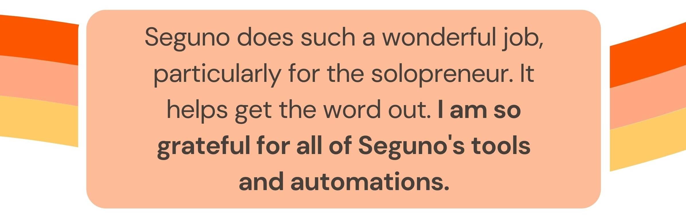 Text quote: Seguno does such a wonderful job, particularly for the solopreneur. It helps get teh word out. I am so grateful for all of Seguno's tools and automations.