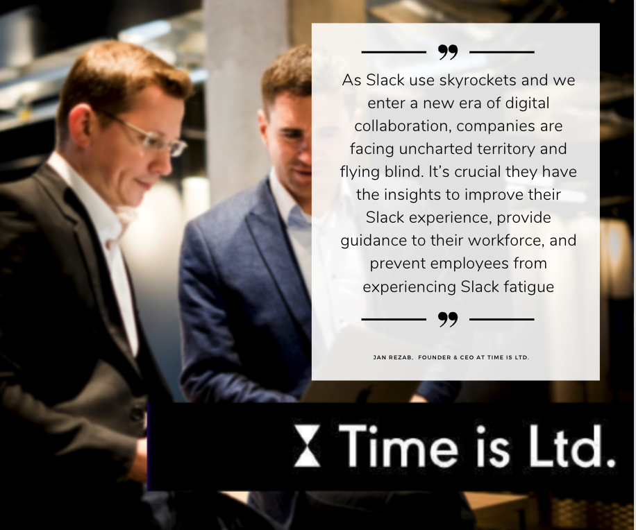 “As Slack use skyrockets and we enter a new era of digital collaboration, companies are facing uncharted territory and flying blind. It’s crucial they have the insights to improve their Slack experience, provide guidance to their workforce, and prevent employees from experiencing Slack fatigue,” said Jan Rezab, Founder & CEO at Time is Ltd.