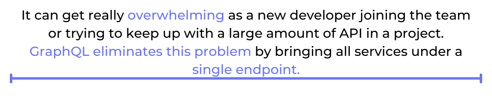 It can get really overwhelming as a new developer joining the team or trying to keep up with a large amount of API in a project. GraphQL eliminates this problem by bringing all services under a single endpoint.