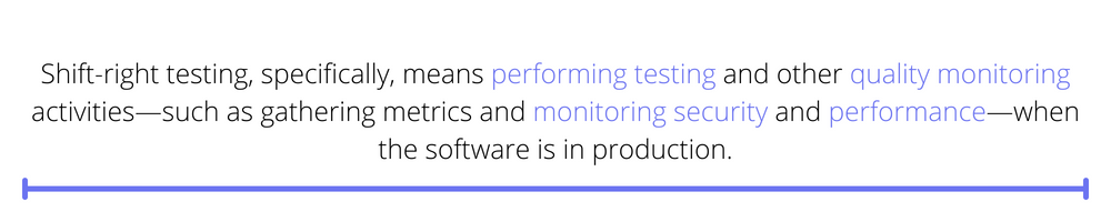 Shift-right testing, specifically, means performing testing and other quality monitoring activities—such as gathering metrics and monitoring security and performance—when the software is in production.